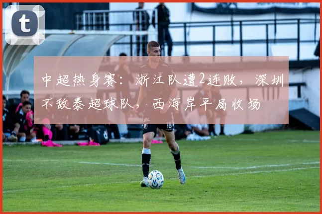 中超热身赛：浙江队遭2连败，深圳不敌泰超球队，西海岸平局收场