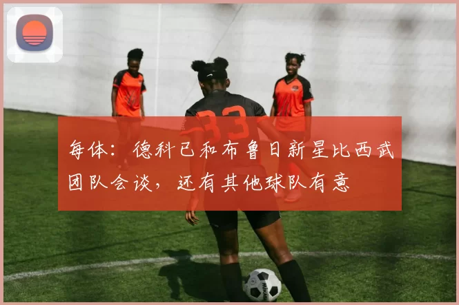 每体：德科已和布鲁日新星比西武团队会谈，还有其他球队有意