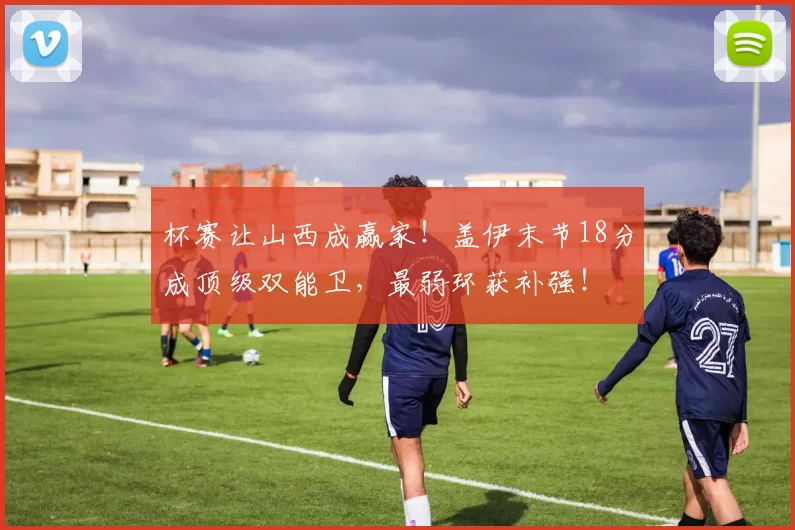 杯赛让山西成赢家！盖伊末节18分成顶级双能卫，最弱环获补强！